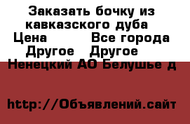Заказать бочку из кавказского дуба › Цена ­ 100 - Все города Другое » Другое   . Ненецкий АО,Белушье д.